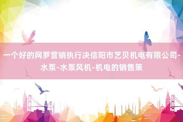 一个好的网罗营销执行决信阳市艺贝机电有限公司-水泵-水泵风机-机电的销售策